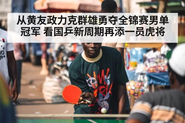 从黄友政力克群雄勇夺全锦赛男单冠军 看国乒新周期再添一员虎将