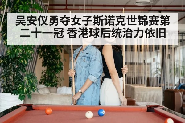 吴安仪勇夺女子斯诺克世锦赛第二十一冠 香港球后统治力依旧